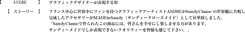 【ANDRE】グラフィックデザイナーが表現する形【ストーリー】フランス中心に世界中にファンを持つグラフィックアーティストANDREがSandyClause の世界観に共鳴し
完成したアクセサリーがMADEinSandy（サンディークローズメイド）として昇華致しました。「SandyClauseで作られたこの商品には、皆さんを幸せにし楽しませる力があります。サンディーメイドでしか表現できないクオリティーを皆様も感じて下さい。」