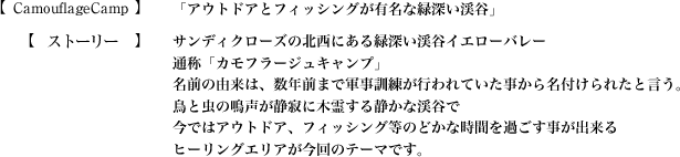 【CamouflageCamp】「アウトドアとフィッシングが有名な緑深い渓谷」【ストーリー】サンディクローズの北西にある緑深い渓谷イエローバレー通称「カモフラージュキャンプ」
名前の由来は、数年前まで軍事訓練が行われていた事から名付けられたと言う。鳥と虫の鳴声が静寂に木霊する静かな渓谷で今ではアウトドア、フィッシング等のどかな時間を過ごす事が出来るヒーリングエリアが今回のテーマです。