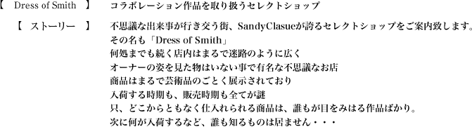 【MAD TOY`s CO】SandyClauseが誇る最大級のおもちゃ工場【ストーリー】不思議な出来事が行き交う街、SandyClasueが誇るセレクトショップをご案内致します。
その名も「Dress of Smith」何処までも続く店内はまるで迷路のように広くオーナーの姿を見た物はいない事で有名な不思議なお店商品はまるで芸術品のごとく展示されており入荷する時期も、販売時期も全てが謎。只、どこからともなく仕入れられる商品は、誰もが目をみはる作品ばかり。次に何が入荷するなど、誰も知るものは居ません・・・