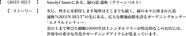 【GREEN BELT】SandyClauseにある、緑の道 通称（グリーンベルト）【ストーリー】次に、皆さんを招待します場所はどこまでも続く、緑の木々に挟まれた道
通称“GREEN BELT”の先にある、広大な敷地面積を誇るガーデニングセンター｢エメラルドシティー｣雲の上まで伸びた樹齢10000年以上シンボルツリーが特長的なこのお店には、世界中の希少な草花やガーデニングアイテムが集まっています。