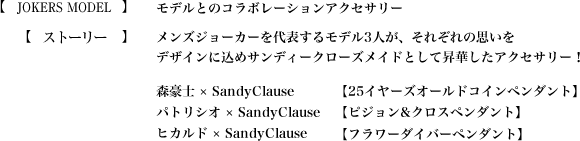 【MAD TOY`s CO】SandyClauseが誇る最大級のおもちゃ工場【ストーリー】メンズジョーカーを代表するモデル3人が、それぞれの思いをデザインに込めサンディークローズメイドとして昇華したアクセサリー！　森豪士 × SandyClause【25イヤーズオールドコインペンダント】　パトリシオ × SandyClause【ピジョン&クロスペンダント】　ヒカルド × SandyClause【フラワーダイバーペンダント】