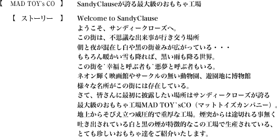 【MAD TOY`s CO】SandyClauseが誇る最大級のおもちゃ工場【ストーリー】Welcome to SandyClause
ようこそ、サンディークローズへ。この街は、不思議な出来事が行き交う場所朝と夜が混在し白や黒の街並みが広がっている・・・もちろん暖かい雪も降れば、黒い雨も降る世界。この街を`幸福と呼ぶ者も`悪夢と呼ぶ者もいる。ネオン輝く映画館やサークルの無い動物園、遊園地に博物館様々な名所がこの街には存在している。さて、皆さんに最初に披露したい場所はサンディークローズが誇る最大級のおもちゃ工場MAD TOY`sCO（マットトイズカンパニー）。地上からそびえ立つ威圧的で重厚な工場。煙突からは途切れる事無く吐き出されている白と黒の煙が特徴的なこの工場で生産されている、とても珍しいおもちゃ達をご紹介いたします。