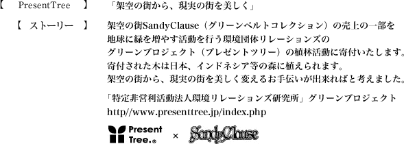 【PresentTree】「架空の街から、現実の街を美しく」【ストーリー】架空の街SandyClause（グリーンベルトコレクション）の売上の一部を地球に緑を増やす活動を行う環境団体リレーションズのグリーンプロジェクト（プレゼントツリー）の植林活動に寄付いたします。寄付された木は日本、インドネシア等の森に植えられます。架空の街から、現実の街を美しく変えるお手伝いが出来ればと考えました。｢特定非営利活動法人環境リレーションズ研究所」グリーンプロジェクト：http//www.presenttree.jp/index.php